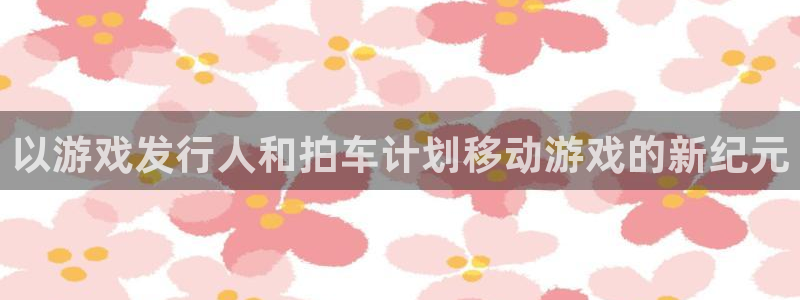 新宝gg注册账号：以游戏发行人和拍车计划移动游戏的新纪元